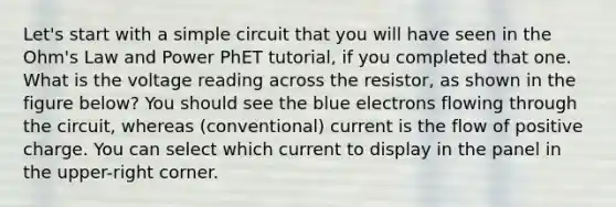 Let's start with a simple circuit that you will have seen in the Ohm's Law and Power PhET tutorial, if you completed that one. What is the voltage reading across the resistor, as shown in the figure below? You should see the blue electrons flowing through the circuit, whereas (conventional) current is the flow of positive charge. You can select which current to display in the panel in the upper-right corner.