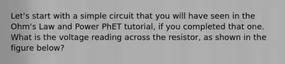 Let's start with a simple circuit that you will have seen in the Ohm's Law and Power PhET tutorial, if you completed that one. What is the voltage reading across the resistor, as shown in the figure below?