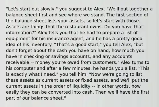 "Let's start out slowly," you suggest to Alex. "We'll put together a balance sheet first and see where we stand. The first section of the balance sheet lists your assets, so let's start with those. Assets are things that the restaurant owns. Do you have that information?" Alex tells you that he had to prepare a list of equipment for his insurance agent, and he has a pretty good idea of his inventory. "That's a good start," you tell Alex, "but don't forget about the cash you have on hand, how much you have in checking or savings accounts, and any accounts receivable -- money you're owed from customers." Alex turns to his computer and after a few minutes, he hands you a list. "This is exactly what I need," you tell him. "Now we're going to list these assets as current assets or fixed assets, and we'll put the current assets in the order of liquidity -- in other words, how easily they can be converted into cash. Then we'll have the first part of our balance sheet."