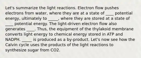 Let's summarize the <a href='https://www.questionai.com/knowledge/kSUoWrrvoC-light-reactions' class='anchor-knowledge'>light reactions</a>. Electron flow pushes electrons from water, where they are at a state of ____ potential energy, ultimately to _____, where they are stored at a state of ____ potential energy. The light-driven electron flow also generates ____. Thus, the equipment of the thylakoid membrane converts light energy to chemical energy stored in ATP and NADPH. _____ is produced as a by-product. Let's now see how the Calvin cycle uses the products of the light reactions to synthesize sugar from CO2.