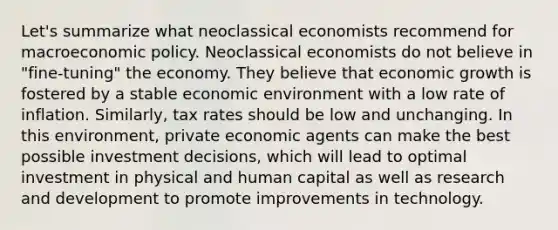 Let's summarize what neoclassical economists recommend for macro<a href='https://www.questionai.com/knowledge/kWbX8L76Bu-economic-policy' class='anchor-knowledge'>economic policy</a>. Neoclassical economists do not believe in "fine-tuning" the economy. They believe that economic growth is fostered by a stable economic environment with a low rate of inflation. Similarly, tax rates should be low and unchanging. In this environment, private economic agents can make the best possible investment decisions, which will lead to optimal investment in physical and human capital as well as research and development to promote improvements in technology.