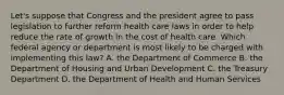 Let's suppose that Congress and the president agree to pass legislation to further reform health care laws in order to help reduce the rate of growth in the cost of health care. Which federal agency or department is most likely to be charged with implementing this law? A. the Department of Commerce B. the Department of Housing and Urban Development C. the Treasury Department D. the Department of Health and Human Services