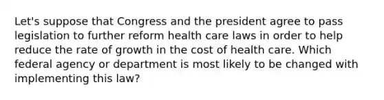 Let's suppose that Congress and the president agree to pass legislation to further reform health care laws in order to help reduce the rate of growth in the cost of health care. Which federal agency or department is most likely to be changed with implementing this law?