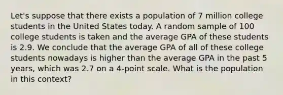 Let's suppose that there exists a population of 7 million college students in the United States today. A random sample of 100 college students is taken and the average GPA of these students is 2.9. We conclude that the average GPA of all of these college students nowadays is higher than the average GPA in the past 5 years, which was 2.7 on a 4-point scale. What is the population in this context?