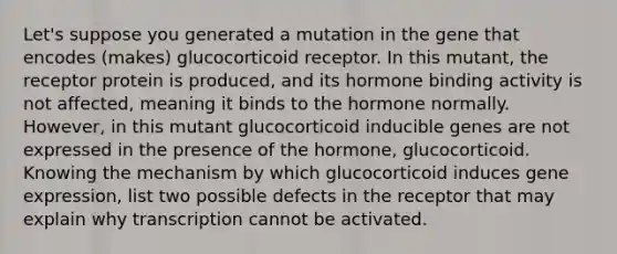 Let's suppose you generated a mutation in the gene that encodes (makes) glucocorticoid receptor. In this mutant, the receptor protein is produced, and its hormone binding activity is not affected, meaning it binds to the hormone normally. However, in this mutant glucocorticoid inducible genes are not expressed in the presence of the hormone, glucocorticoid. Knowing the mechanism by which glucocorticoid induces gene expression, list two possible defects in the receptor that may explain why transcription cannot be activated.