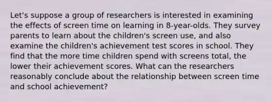 Let's suppose a group of researchers is interested in examining the effects of screen time on learning in 8-year-olds. They survey parents to learn about the children's screen use, and also examine the children's achievement test scores in school. They find that the more time children spend with screens total, the lower their achievement scores. What can the researchers reasonably conclude about the relationship between screen time and school achievement?