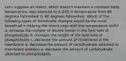 Let's suppose an insect, which doesn't maintain a constant body temperature, was exposed to a shift in temperature from 60 degrees Fahrenheit to 80 degrees Fahrenheit. Which of the following types of membrane changes would be the most beneficial in helping the insect cope with the temperature shift? a. Increase the number of double bonds in the lipid tails of phospholipids b. increase the length of the lipid tails of phospholipids c. decrease the amount of cholesterol in the membrane d. decrease the amount of carbohydrate attached to membrane proteins e. decrease the amount of carbohydrate attached to phospholipids