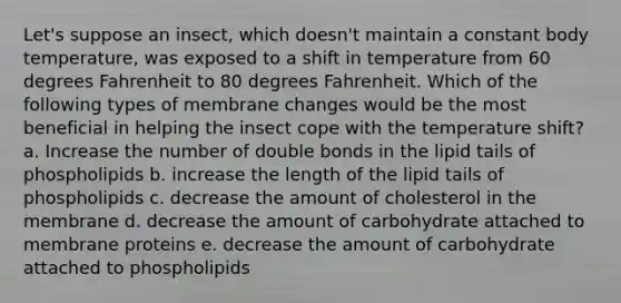 Let's suppose an insect, which doesn't maintain a constant body temperature, was exposed to a shift in temperature from 60 degrees Fahrenheit to 80 degrees Fahrenheit. Which of the following types of membrane changes would be the most beneficial in helping the insect cope with the temperature shift? a. Increase the number of double bonds in the lipid tails of phospholipids b. increase the length of the lipid tails of phospholipids c. decrease the amount of cholesterol in the membrane d. decrease the amount of carbohydrate attached to membrane proteins e. decrease the amount of carbohydrate attached to phospholipids