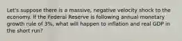 Let's suppose there is a massive, negative velocity shock to the economy. If the Federal Reserve is following annual monetary growth rule of 3%, what will happen to inflation and real GDP in the short run?