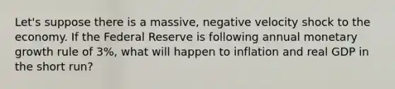 Let's suppose there is a massive, negative velocity shock to the economy. If the Federal Reserve is following annual monetary growth rule of 3%, what will happen to inflation and real GDP in the short run?