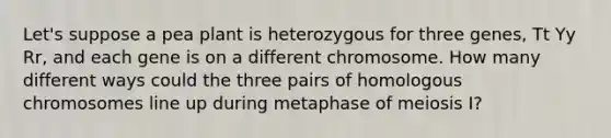 Let's suppose a pea plant is heterozygous for three genes, Tt Yy Rr, and each gene is on a different chromosome. How many different ways could the three pairs of homologous chromosomes line up during metaphase of <a href='https://www.questionai.com/knowledge/krlvDMYQWR-meiosis-i' class='anchor-knowledge'>meiosis i</a>?