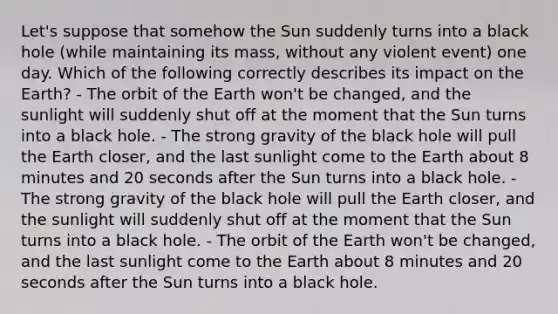 Let's suppose that somehow the Sun suddenly turns into a black hole (while maintaining its mass, without any violent event) one day. Which of the following correctly describes its impact on the Earth? - The orbit of the Earth won't be changed, and the sunlight will suddenly shut off at the moment that the Sun turns into a black hole. - The strong gravity of the black hole will pull the Earth closer, and the last sunlight come to the Earth about 8 minutes and 20 seconds after the Sun turns into a black hole. - The strong gravity of the black hole will pull the Earth closer, and the sunlight will suddenly shut off at the moment that the Sun turns into a black hole. - The orbit of the Earth won't be changed, and the last sunlight come to the Earth about 8 minutes and 20 seconds after the Sun turns into a black hole.