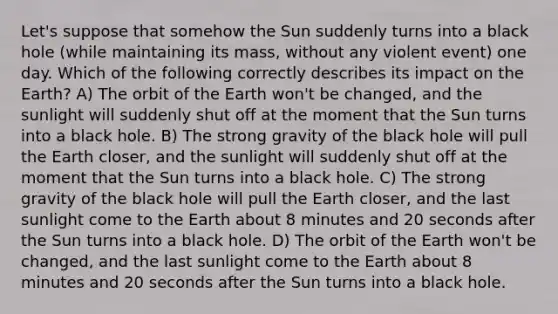 Let's suppose that somehow the Sun suddenly turns into a black hole (while maintaining its mass, without any violent event) one day. Which of the following correctly describes its impact on the Earth? A) The orbit of the Earth won't be changed, and the sunlight will suddenly shut off at the moment that the Sun turns into a black hole. B) The strong gravity of the black hole will pull the Earth closer, and the sunlight will suddenly shut off at the moment that the Sun turns into a black hole. C) The strong gravity of the black hole will pull the Earth closer, and the last sunlight come to the Earth about 8 minutes and 20 seconds after the Sun turns into a black hole. D) The orbit of the Earth won't be changed, and the last sunlight come to the Earth about 8 minutes and 20 seconds after the Sun turns into a black hole.