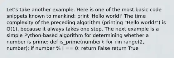 Let's take another example. Here is one of the most basic code snippets known to mankind: print 'Hello world!' The time complexity of the preceding algorithm (printing "Hello world!") is O(1), because it always takes one step. The next example is a simple Python-based algorithm for determining whether a number is prime: def is_prime(number): for i in range(2, number): if number % i == 0: return False return True