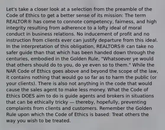 Let's take a closer look at a selection from the preamble of the Code of Ethics to get a better sense of its mission: The term REALTOR® has come to connote competency, fairness, and high integrity resulting from adherence to a lofty ideal of moral conduct in business relations. No inducement of profit and no instruction from clients ever can justify departure from this ideal. In the interpretation of this obligation, REALTORS® can take no safer guide than that which has been handed down through the centuries, embodied in the Golden Rule, "Whatsoever ye would that others should do to you, do ye even so to them." While the NAR Code of Ethics goes above and beyond the scope of the law, it contains nothing that would go so far as to harm the public (or your clients). There is also not anything in the code that would cause the sales agent to make less money. What the Code of Ethics DOES aim to do is guide agents and brokers in situations that can be ethically tricky — thereby, hopefully, preventing complaints from clients and customers. Remember the Golden Rule upon which the Code of Ethics is based: Treat others the way you wish to be treated.