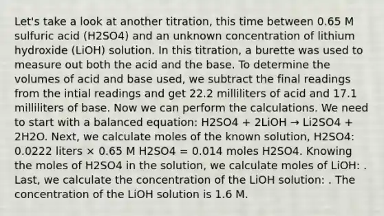 Let's take a look at another titration, this time between 0.65 M sulfuric acid (H2SO4) and an unknown concentration of lithium hydroxide (LiOH) solution. In this titration, a burette was used to measure out both the acid and the base. To determine the volumes of acid and base used, we subtract the final readings from the intial readings and get 22.2 milliliters of acid and 17.1 milliliters of base. Now we can perform the calculations. We need to start with a balanced equation: H2SO4 + 2LiOH → Li2SO4 + 2H2O. Next, we calculate moles of the known solution, H2SO4: 0.0222 liters × 0.65 M H2SO4 = 0.014 moles H2SO4. Knowing the moles of H2SO4 in the solution, we calculate moles of LiOH: . Last, we calculate the concentration of the LiOH solution: . The concentration of the LiOH solution is 1.6 M.