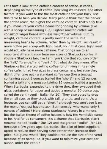 Let's take a look at the caffeine content of coffee. It varies, depending on the type of coffee, how long it's roasted, and other factors. If you want to the the most caffeine for your buck, use this table to help you decide. Many people think that the darker the coffee roast, the higher the caffeine content. That's only true if you measure your coffee beans for grinding by volume (like with a scoop or measuring cup). Lighter roasted coffee will consist of larger beans with less weight per volume. But, by weight, caffeine content is pretty much the same. But, measuring beans by volume, rather than by weight, will result in more coffee per scoop with light roast, so in that case, light roast would actually have more caffeine. That brings me to an important differentiation between sizes of Starbucks coffee. If you're a Starbucks fan, like I am, you know that you can order the "tall," "grande," and "venti." But what do they mean. When Starbucks first started selling coffee for drinking in its single coffee café, it had two sizes in glass containers, because they didn't offer take out - a standard coffee cup (like a teacup) containing about 8 ounces (called the "short") and 12 ounces (called a tall) and a mug containing 16 ounces (called a grande). When Starbucks expanded to the drive thru, they swapped their glass containers for paper and added a monster 20-ounce cup, called the venti (venti - Italian for 20). They also opted to drop the small size, so they stuck with tall, grande, and venti. As a footnote, you can still get a "short," although you won't see it on the menu. You just have to ask. But honestly, who wants only 8 ounces of coffee?? More about Starbucks' history in a minute, but the Italian theme of coffee houses is how the Venti size came to be. And for us consumers, it's a shame that Starbucks didn't rename the tall "dodici" (for 12) and the grande "sedici" (for 16). Because a few years ago, Starbucks, like a lot of food suppliers, opted to reduce their serving sizes rather than increase their price. But guess what? They couldn't reduce the size of the venti because of its name! So, if you want to minimize your cost per ounce, order the venti!!