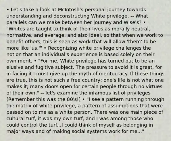 • Let's take a look at McIntosh's personal journey towards understanding and deconstructing White privilege. -- What parallels can we make between her journey and Wise's? • "Whites are taught to think of their lives as morally neutral, normative, and average, and also ideal, so that when we work to benefit others, this is seen as work that will allow 'them' to be more like 'us.'" • Recognizing white privilege challenges the notion that an individual's experience is based solely on their own merit. • "For me, White privilege has turned out to be an elusive and fugitive subject. The pressure to avoid it is great, for in facing it I must give up the myth of meritocracy. If these things are true, this is not such a free country; one's life is not what one makes it; many doors open for certain people through no virtues of their own." -- let's examine the infamous list of privileges (Remember this was the 80's!) • "I see a pattern running through the matrix of white privilege, a pattern of assumptions that were passed on to me as a white person. There was one main piece of cultural turf; it was my own turf, and I was among those who could control the turf...I could think of myself as belonging in major ways and of making social systems work for me..."