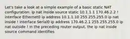 Let's take a look at a simple example of a basic static NAT configuration: ip nat inside source static 10.1.1.1 170.46.2.2 ! interface Ethernet0 ip address 10.1.1.10 255.255.255.0 ip nat inside ! interface Serial0 ip address 170.46.2.1 255.255.255.0 ip nat outside ! In the preceding router output, the ip nat inside source command identifies