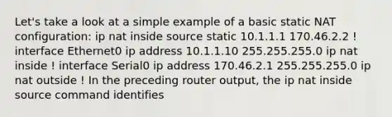 Let's take a look at a simple example of a basic static NAT configuration: ip nat inside source static 10.1.1.1 170.46.2.2 ! interface Ethernet0 ip address 10.1.1.10 255.255.255.0 ip nat inside ! interface Serial0 ip address 170.46.2.1 255.255.255.0 ip nat outside ! In the preceding router output, the ip nat inside source command identifies