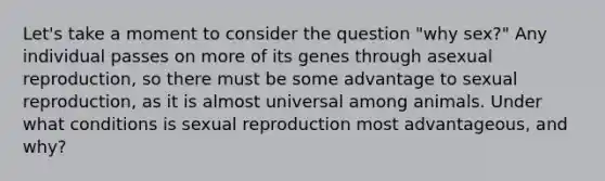 Let's take a moment to consider the question "why sex?" Any individual passes on more of its genes through asexual reproduction, so there must be some advantage to sexual reproduction, as it is almost universal among animals. Under what conditions is sexual reproduction most advantageous, and why?