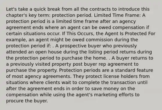 Let's take a quick break from all the contracts to introduce this chapter's key term: protection period. Limited Time Frame: A protection period is a limited time frame after an agency agreement ends where an agent can be owed compensation if certain situations occur. If This Occurs, the Agent Is Protected For example, an agent might be owed commission during the protection period if: . A prospective buyer who previously attended an open house during the listing period returns during the protection period to purchase the home. . A buyer returns to a previously visited property post buyer rep agreement to purchase the property. Protection periods are a standard feature of most agency agreements. They protect license holders from situations where clients wait to complete the transaction until after the agreement ends in order to save money on the compensation while using the agent's marketing efforts to procure the buyer.