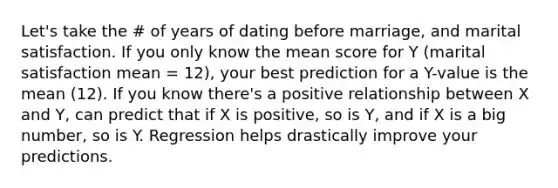 Let's take the # of years of dating before marriage, and marital satisfaction. If you only know the mean score for Y (marital satisfaction mean = 12), your best prediction for a Y-value is the mean (12). If you know there's a positive relationship between X and Y, can predict that if X is positive, so is Y, and if X is a big number, so is Y. Regression helps drastically improve your predictions.