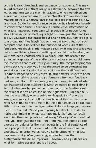 Let's talk about feedback and guidance for students. This may sound semantic but there really is a difference between the two words and how we use them in teaching. When we talk about assessment we often use this word "feedback." Somebody said making errors is a natural part of the process of learning a new language. Students need to receive supportive feedback in order to correct their errors. Feedback is constructive information on what just happened. Feedback will provide information for us about how we did something in light of some goal that had been set. So you swing the baseball bat and hit the ball. You tell a joke to a group and they laugh. You turn on the spell check on your computer and it underlines the misspelled words. All of that is feedback. Feedback is information about what was and what was not accomplished given a specific goal. You hit the baseball, so your eye-hand coordination is working. Your joke receive the expected response of the audience -- obviously you could make the inference that made your joke funny. The computer program points out errors that you know that need to be corrected and you take note and make the corrections -- that's all feedback. Feedback needs to be educative. In other words, students need to learn something about the performance from our feedback that we give them. If feedback gives us information about what just happened then guidance is what we might do next time in light of what just happened. In other words, the feedback tells the student if he's on course on the right track. Guidance tells him the most likely way to achieve his goal. So after we've swung and missed the ball the coach could then advise us on what we might do next time to hit the ball. Choke up on the bat a little, spread your feet and get better balance, keep your eye on the arc of the ball. When you're giving feedback to students make a comment on what just happened, like "you correctly identified the main points in that essay." Once you've done that then you offer guidance like "next time you can speed up the process by looking for the main points in the first sentence of each paragraph that's usually where the main points will be presented." In other words, you've commented on what just happened and you've given suggestions for how the performance should be improved. Feedback and guidance are what formative assessment is all about.