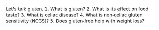 Let's talk gluten. 1. What is gluten? 2. What is its effect on food taste? 3. What is celiac disease? 4. What is non-celiac gluten sensitivity (NCGS)? 5. Does gluten-free help with weight loss?