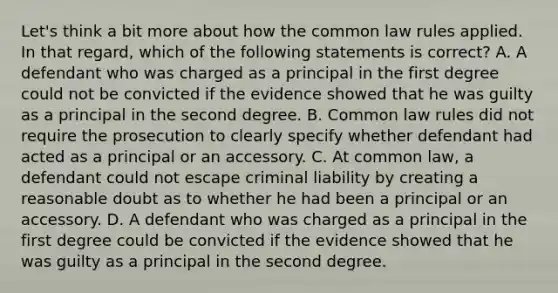 Let's think a bit more about how the common law rules applied. In that regard, which of the following statements is correct? A. A defendant who was charged as a principal in the first degree could not be convicted if the evidence showed that he was guilty as a principal in the second degree. B. Common law rules did not require the prosecution to clearly specify whether defendant had acted as a principal or an accessory. C. At common law, a defendant could not escape criminal liability by creating a reasonable doubt as to whether he had been a principal or an accessory. D. A defendant who was charged as a principal in the first degree could be convicted if the evidence showed that he was guilty as a principal in the second degree.