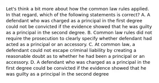 Let's think a bit more about how the common law rules applied. In that regard, which of the following statements is correct? A. A defendant who was charged as a principal in the first degree could not be convicted if the evidence showed that he was guilty as a principal in the second degree. B. Common law rules did not require the prosecution to clearly specify whether defendant had acted as a principal or an accessory. C. At common law, a defendant could not escape criminal liability by creating a reasonable doubt as to whether he had been a principal or an accessory. D. A defendant who was charged as a principal in the first degree could be convicted if the evidence showed that he was guilty as a principal in the second degree