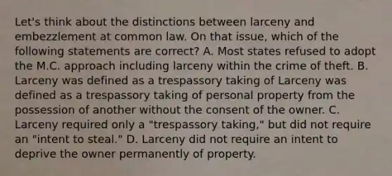 Let's think about the distinctions between larceny and embezzlement at common law. On that issue, which of the following statements are correct? A. Most states refused to adopt the M.C. approach including larceny within the crime of theft. B. Larceny was defined as a trespassory taking of Larceny was defined as a trespassory taking of personal property from the possession of another without the consent of the owner. C. Larceny required only a "trespassory taking," but did not require an "intent to steal." D. Larceny did not require an intent to deprive the owner permanently of property.