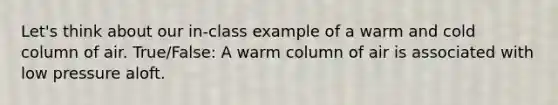 Let's think about our in-class example of a warm and cold column of air. True/False: A warm column of air is associated with low pressure aloft.