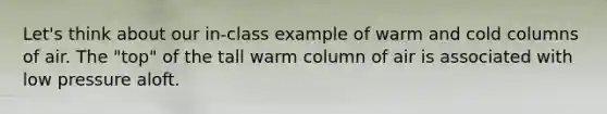 Let's think about our in-class example of warm and cold columns of air. The "top" of the tall warm column of air is associated with low pressure aloft.