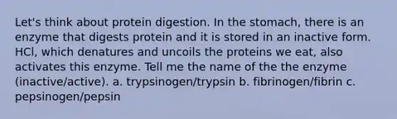 Let's think about protein digestion. In the stomach, there is an enzyme that digests protein and it is stored in an inactive form. HCl, which denatures and uncoils the proteins we eat, also activates this enzyme. Tell me the name of the the enzyme (inactive/active). a. trypsinogen/trypsin b. fibrinogen/fibrin c. pepsinogen/pepsin