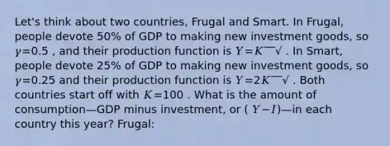 Let's think about two countries, Frugal and Smart. In Frugal, people devote 50% of GDP to making new investment goods, so 𝛾=0.5 , and their production function is 𝑌=𝐾‾‾√ . In Smart, people devote 25% of GDP to making new investment goods, so 𝛾=0.25 and their production function is 𝑌=2𝐾‾‾√ . Both countries start off with 𝐾=100 . What is the amount of consumption—GDP minus investment, or ( 𝑌−𝐼)—in each country this year? Frugal: