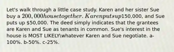 Let's walk through a little case study. Karen and her sister Sue buy a 200,000 house together. Karen puts up150,000, and Sue puts up 50,000. The deed simply indicates that the grantees are Karen and Sue as tenants in common. Sue's interest in the house is MOST LIKELYwhatever Karen and Sue negotiate. a-100%. b-50%. c-25%.