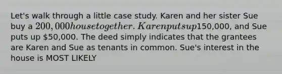 Let's walk through a little case study. Karen and her sister Sue buy a 200,000 house together. Karen puts up150,000, and Sue puts up 50,000. The deed simply indicates that the grantees are Karen and Sue as tenants in common. Sue's interest in the house is MOST LIKELY