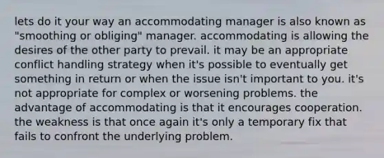 lets do it your way an accommodating manager is also known as "smoothing or obliging" manager. accommodating is allowing the desires of the other party to prevail. it may be an appropriate conflict handling strategy when it's possible to eventually get something in return or when the issue isn't important to you. it's not appropriate for complex or worsening problems. the advantage of accommodating is that it encourages cooperation. the weakness is that once again it's only a temporary fix that fails to confront the underlying problem.