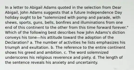 In a letter to Abigail Adams quoted in the selection from Dear Abigail, John Adams suggests that a future Independence Day holiday ought to be "solemnized with pomp and parade, with shews, sports, guns, bells, bonfires and illuminations from one end of this continent to the other from this time forward forever." Which of the following best describes how John Adams's diction conveys his tone—his attitude toward the adoption of the Declaration? a. The number of activities he lists emphasizes his triumph and exultation. b. The reference to the entire continent shows his greed and ambition. c. The word solemnized underscores his religious reverence and piety. d. The length of the sentence reveals his anxiety and uncertainty.