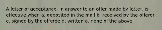 A letter of acceptance, in answer to an offer made by letter, is effective when a. deposited in the mail b. received by the offeror c. signed by the offeree d. written e. none of the above