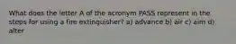 What does the letter A of the acronym PASS represent in the steps for using a fire extinguisher? a) advance b) air c) aim d) alter