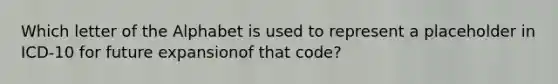 Which letter of the Alphabet is used to represent a placeholder in ICD-10 for future expansionof that code?