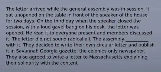 The letter arrived while the general assembly was in session. It sat unopened on the table in front of the speaker of the house for two days. On the third day when the speaker closed the session, with a loud gavel bang on his desk, the letter was opened. He read it to everyone present and members discussed it. The letter did not sound radical all. The assembly __________ with it. They decided to write their own circular letter and publish it in Savannah Georgia gazette, the colonies only newspaper. They also agreed to write a letter to Massachusetts explaining their solidarity with the content