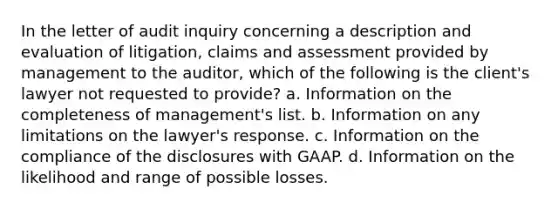 In the letter of audit inquiry concerning a description and evaluation of litigation, claims and assessment provided by management to the auditor, which of the following is the client's lawyer not requested to provide? a. Information on the completeness of management's list. b. Information on any limitations on the lawyer's response. c. Information on the compliance of the disclosures with GAAP. d. Information on the likelihood and range of possible losses.