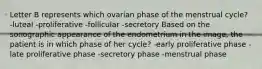 Letter B represents which ovarian phase of the menstrual cycle? -luteal -proliferative -follicular -secretory Based on the sonographic appearance of the endometrium in the image, the patient is in which phase of her cycle? -early proliferative phase -late proliferative phase -secretory phase -menstrual phase