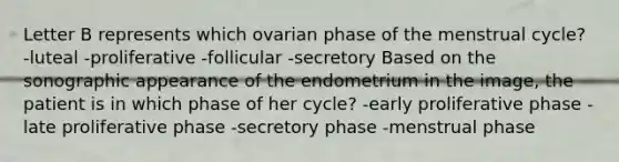 Letter B represents which ovarian phase of the menstrual cycle? -luteal -proliferative -follicular -secretory Based on the sonographic appearance of the endometrium in the image, the patient is in which phase of her cycle? -early proliferative phase -late proliferative phase -secretory phase -menstrual phase