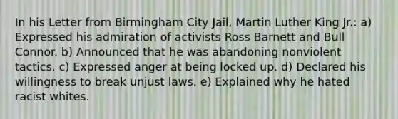 In his Letter from Birmingham City Jail, Martin Luther King Jr.: a) Expressed his admiration of activists Ross Barnett and Bull Connor. b) Announced that he was abandoning nonviolent tactics. c) Expressed anger at being locked up. d) Declared his willingness to break unjust laws. e) Explained why he hated racist whites.