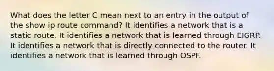 What does the letter C mean next to an entry in the output of the show ip route command? It identifies a network that is a static route. It identifies a network that is learned through EIGRP. It identifies a network that is directly connected to the router. It identifies a network that is learned through OSPF.