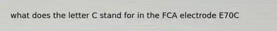 what does the letter C stand for in the FCA electrode E70C